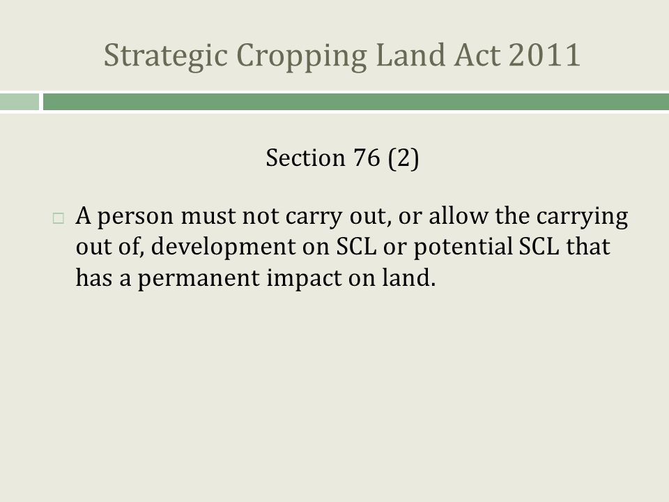 Strategic Cropping Land Act 2011 Section 76 (2)  A person must not carry out, or allow the carrying out of, development on SCL or potential SCL that has a permanent impact on land.