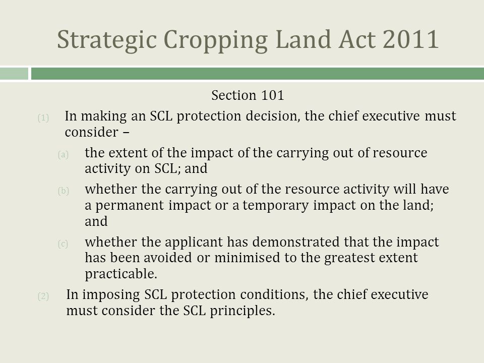 Strategic Cropping Land Act 2011 Section 101 (1) In making an SCL protection decision, the chief executive must consider – (a) the extent of the impact of the carrying out of resource activity on SCL; and (b) whether the carrying out of the resource activity will have a permanent impact or a temporary impact on the land; and (c) whether the applicant has demonstrated that the impact has been avoided or minimised to the greatest extent practicable.