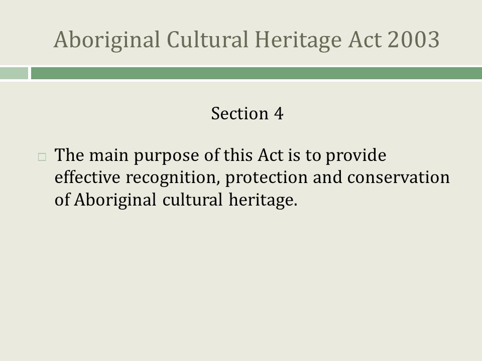Aboriginal Cultural Heritage Act 2003 Section 4  The main purpose of this Act is to provide effective recognition, protection and conservation of Aboriginal cultural heritage.