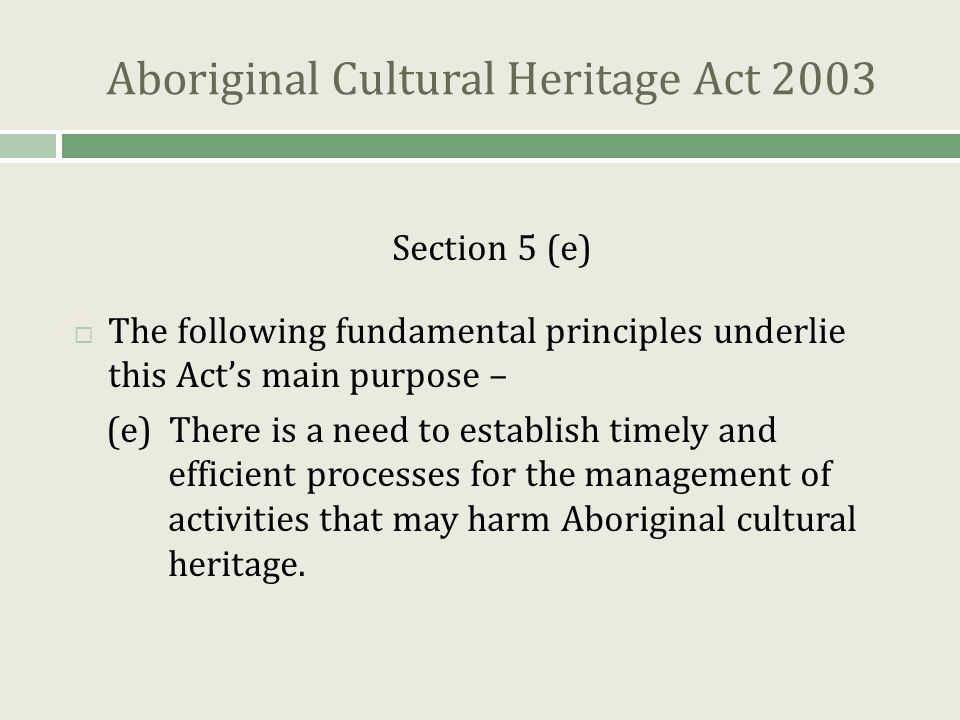 Aboriginal Cultural Heritage Act 2003 Section 5 (e)  The following fundamental principles underlie this Act’s main purpose – (e) There is a need to establish timely and efficient processes for the management of activities that may harm Aboriginal cultural heritage.