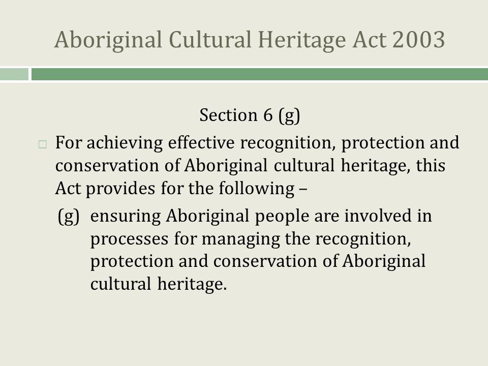 Aboriginal Cultural Heritage Act 2003 Section 6 (g)  For achieving effective recognition, protection and conservation of Aboriginal cultural heritage, this Act provides for the following – (g)ensuring Aboriginal people are involved in processes for managing the recognition, protection and conservation of Aboriginal cultural heritage.
