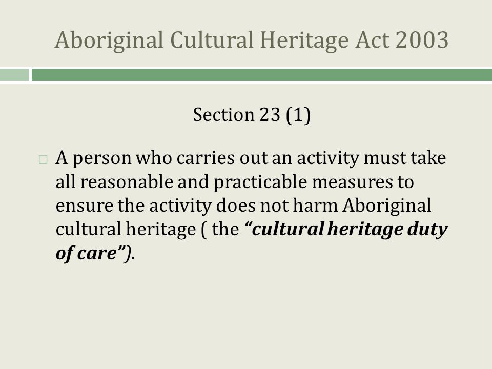 Aboriginal Cultural Heritage Act 2003 Section 23 (1)  A person who carries out an activity must take all reasonable and practicable measures to ensure the activity does not harm Aboriginal cultural heritage ( the cultural heritage duty of care ).