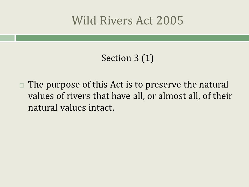 Wild Rivers Act 2005 Section 3 (1)  The purpose of this Act is to preserve the natural values of rivers that have all, or almost all, of their natural values intact.