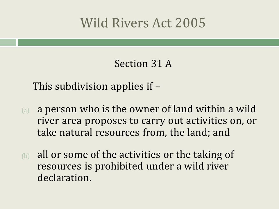 Wild Rivers Act 2005 Section 31 A This subdivision applies if – (a) a person who is the owner of land within a wild river area proposes to carry out activities on, or take natural resources from, the land; and (b) all or some of the activities or the taking of resources is prohibited under a wild river declaration.