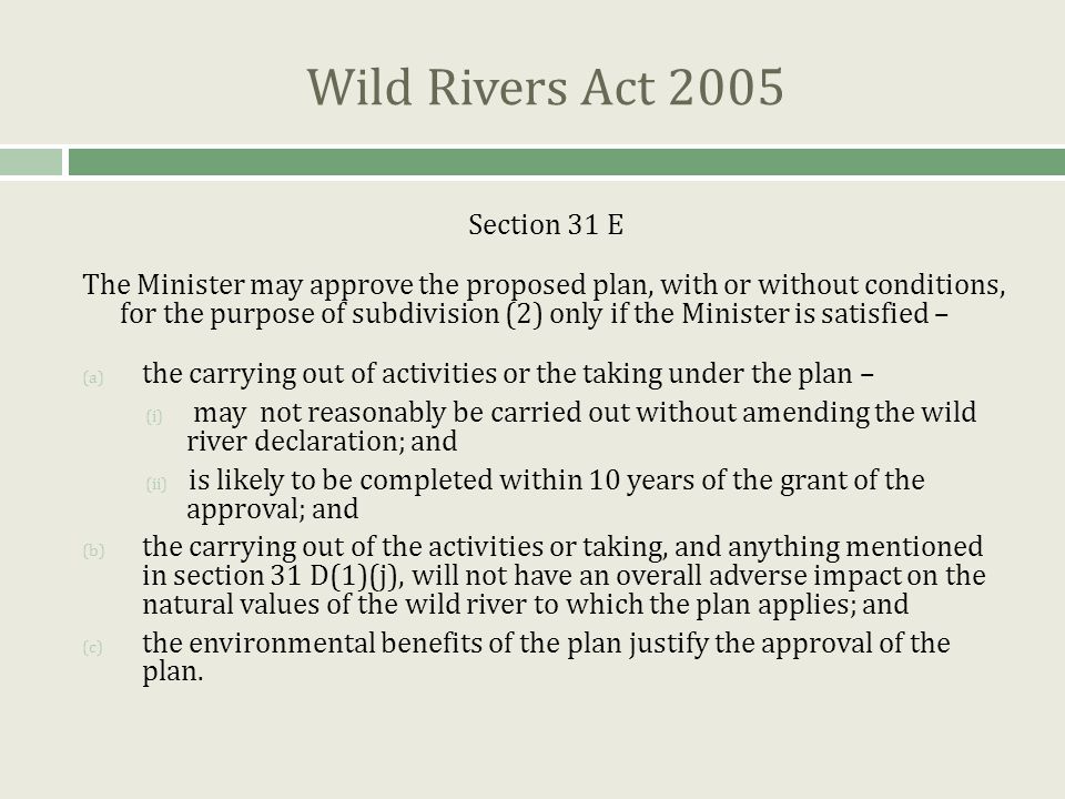 Wild Rivers Act 2005 Section 31 E The Minister may approve the proposed plan, with or without conditions, for the purpose of subdivision (2) only if the Minister is satisfied – (a) the carrying out of activities or the taking under the plan – (i) may not reasonably be carried out without amending the wild river declaration; and (ii) is likely to be completed within 10 years of the grant of the approval; and (b) the carrying out of the activities or taking, and anything mentioned in section 31 D(1)(j), will not have an overall adverse impact on the natural values of the wild river to which the plan applies; and (c) the environmental benefits of the plan justify the approval of the plan.