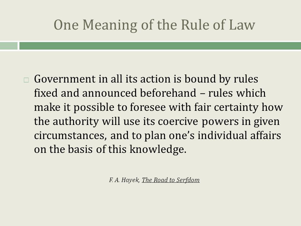 One Meaning of the Rule of Law  Government in all its action is bound by rules fixed and announced beforehand – rules which make it possible to foresee with fair certainty how the authority will use its coercive powers in given circumstances, and to plan one’s individual affairs on the basis of this knowledge.