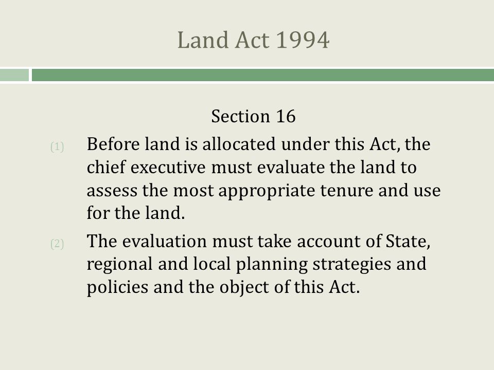 Land Act 1994 Section 16 (1) Before land is allocated under this Act, the chief executive must evaluate the land to assess the most appropriate tenure and use for the land.