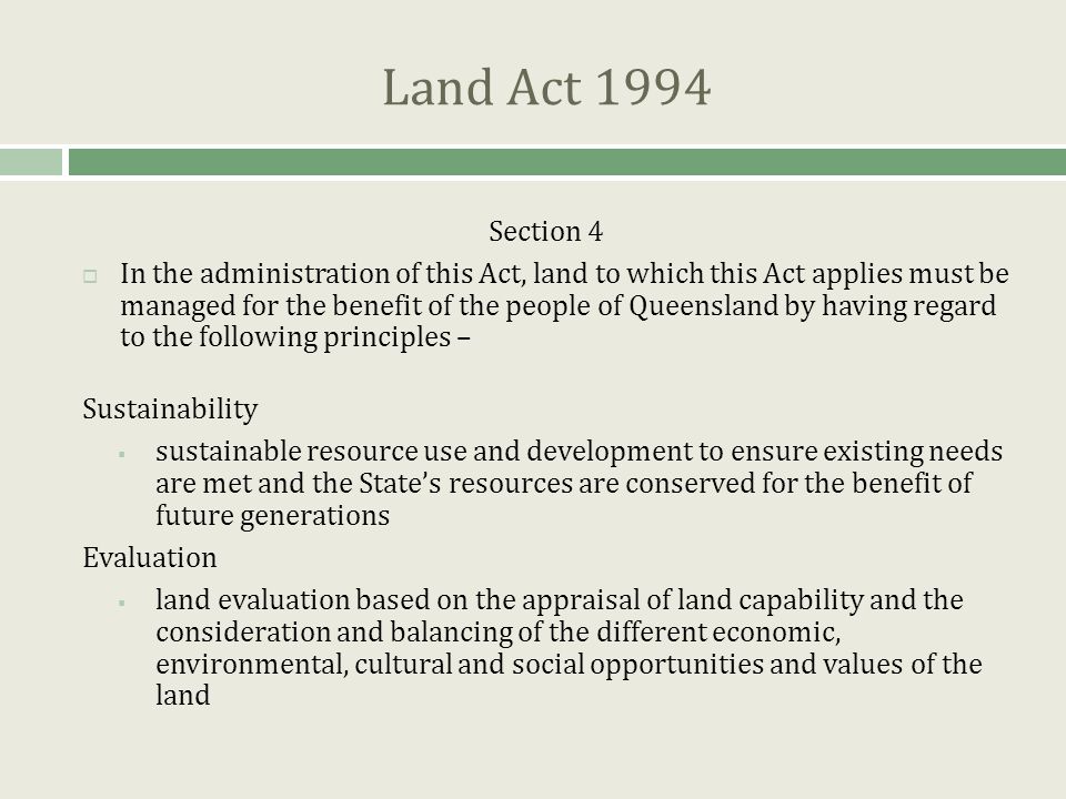 Land Act 1994 Section 4  In the administration of this Act, land to which this Act applies must be managed for the benefit of the people of Queensland by having regard to the following principles – Sustainability  sustainable resource use and development to ensure existing needs are met and the State’s resources are conserved for the benefit of future generations Evaluation  land evaluation based on the appraisal of land capability and the consideration and balancing of the different economic, environmental, cultural and social opportunities and values of the land