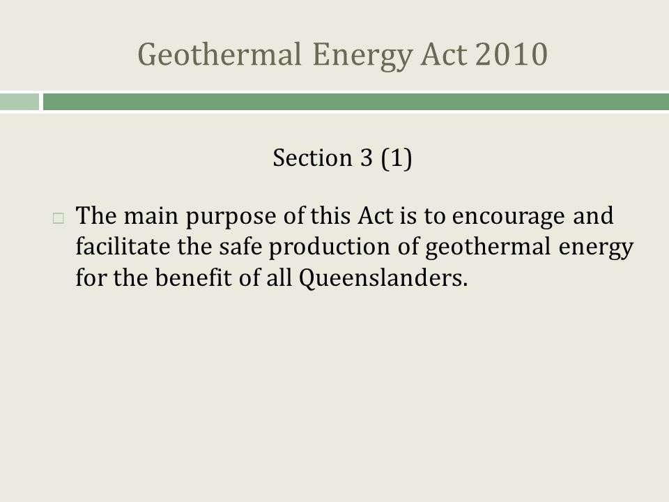 Geothermal Energy Act 2010 Section 3 (1)  The main purpose of this Act is to encourage and facilitate the safe production of geothermal energy for the benefit of all Queenslanders.