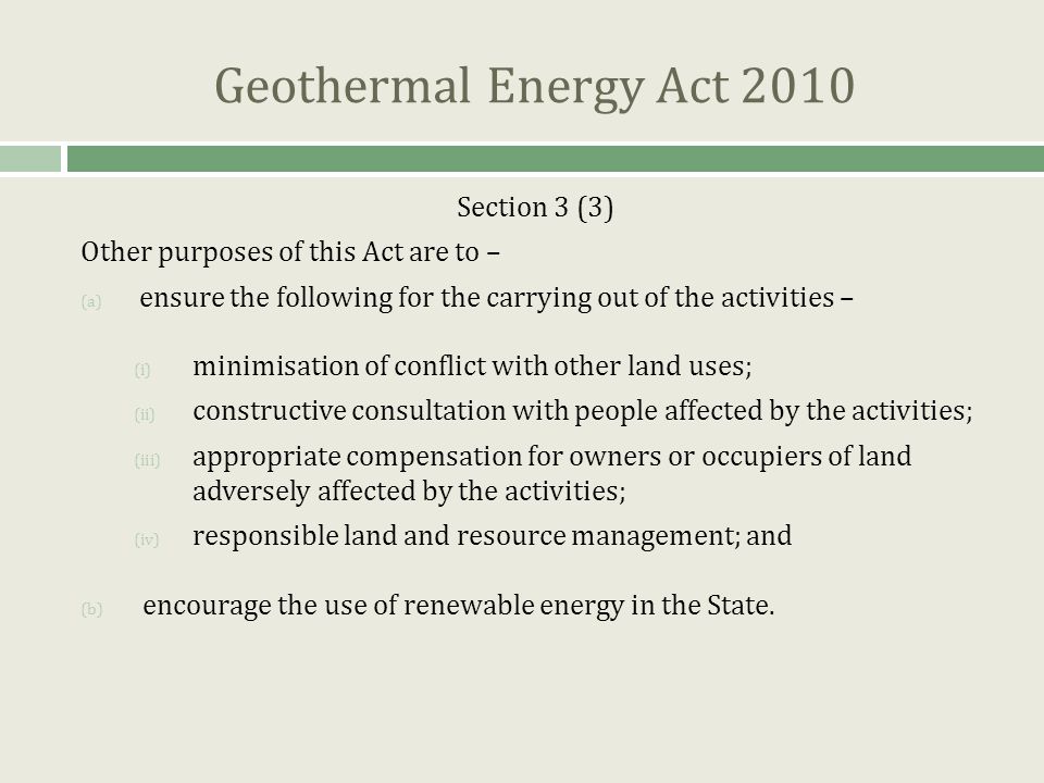 Geothermal Energy Act 2010 Section 3 (3) Other purposes of this Act are to – (a) ensure the following for the carrying out of the activities – (i) minimisation of conflict with other land uses; (ii) constructive consultation with people affected by the activities; (iii) appropriate compensation for owners or occupiers of land adversely affected by the activities; (iv) responsible land and resource management; and (b) encourage the use of renewable energy in the State.