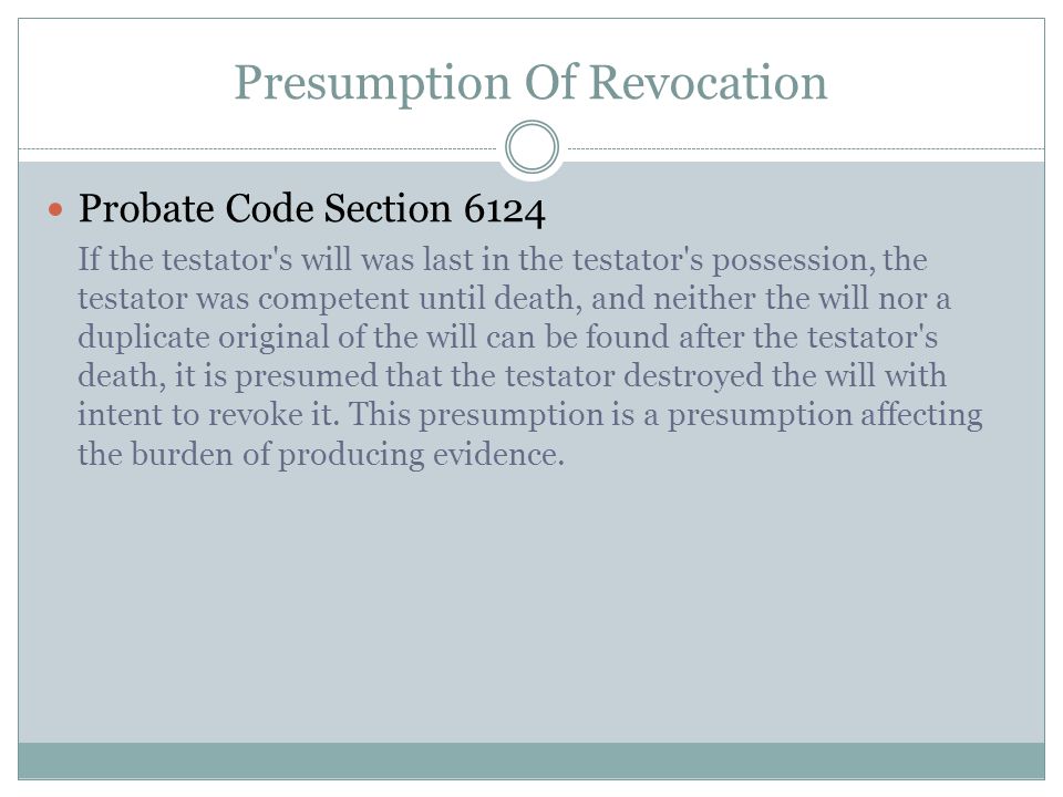 Presumption Of Revocation Probate Code Section 6124 If the testator s will was last in the testator s possession, the testator was competent until death, and neither the will nor a duplicate original of the will can be found after the testator s death, it is presumed that the testator destroyed the will with intent to revoke it.