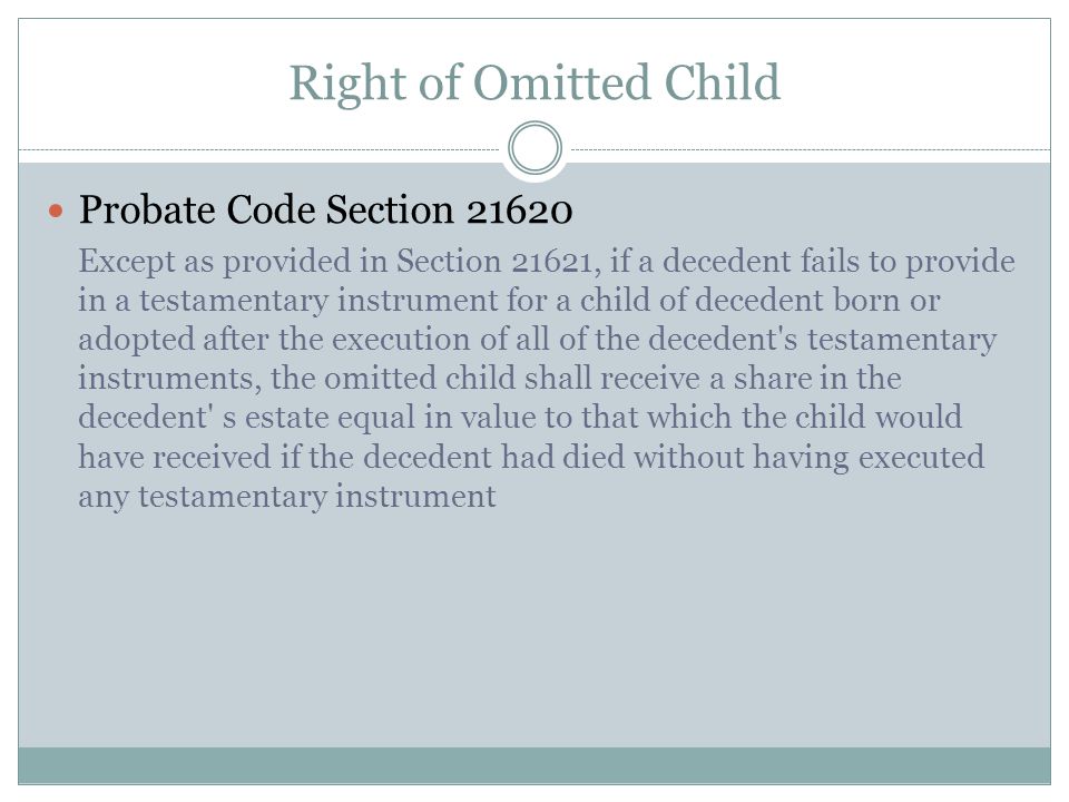 Right of Omitted Child Probate Code Section Except as provided in Section 21621, if a decedent fails to provide in a testamentary instrument for a child of decedent born or adopted after the execution of all of the decedent s testamentary instruments, the omitted child shall receive a share in the decedent s estate equal in value to that which the child would have received if the decedent had died without having executed any testamentary instrument