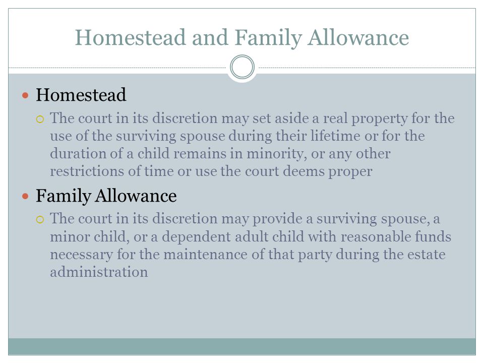Homestead and Family Allowance Homestead  The court in its discretion may set aside a real property for the use of the surviving spouse during their lifetime or for the duration of a child remains in minority, or any other restrictions of time or use the court deems proper Family Allowance  The court in its discretion may provide a surviving spouse, a minor child, or a dependent adult child with reasonable funds necessary for the maintenance of that party during the estate administration