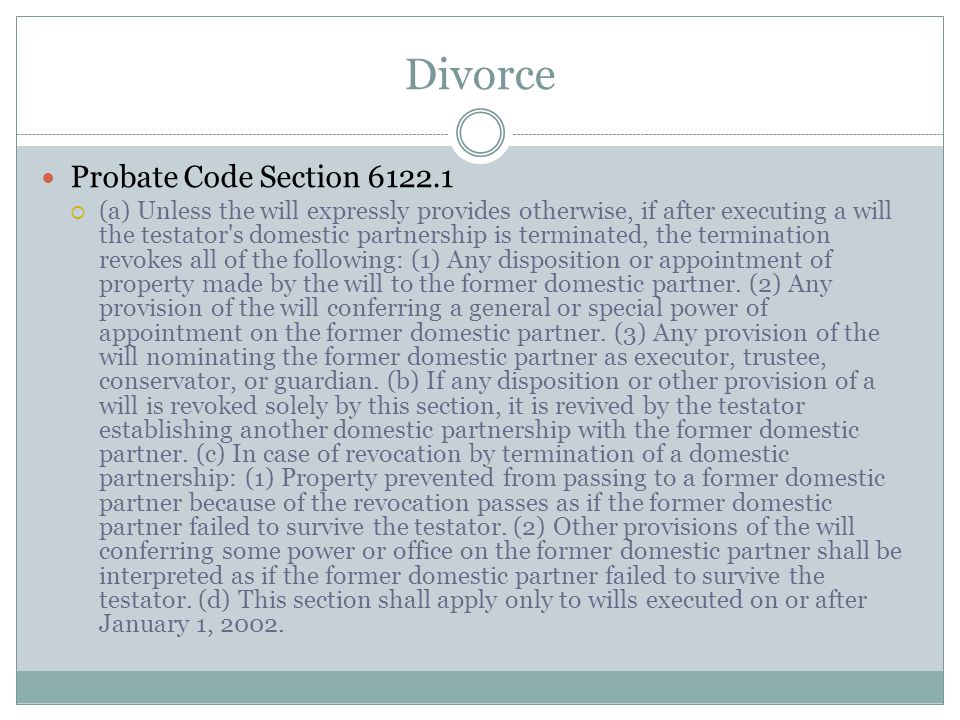 Divorce Probate Code Section  (a) Unless the will expressly provides otherwise, if after executing a will the testator s domestic partnership is terminated, the termination revokes all of the following: (1) Any disposition or appointment of property made by the will to the former domestic partner.