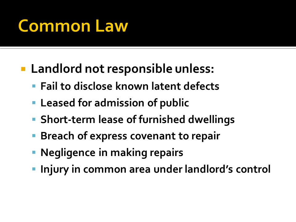  Landlord not responsible unless:  Fail to disclose known latent defects  Leased for admission of public  Short-term lease of furnished dwellings  Breach of express covenant to repair  Negligence in making repairs  Injury in common area under landlord’s control