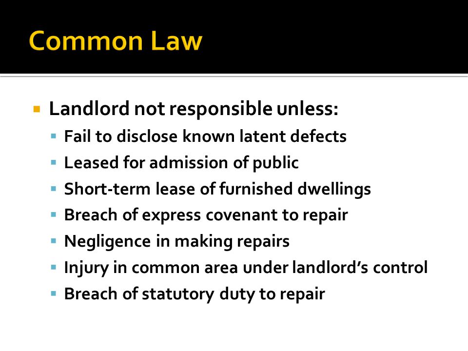  Landlord not responsible unless:  Fail to disclose known latent defects  Leased for admission of public  Short-term lease of furnished dwellings  Breach of express covenant to repair  Negligence in making repairs  Injury in common area under landlord’s control  Breach of statutory duty to repair