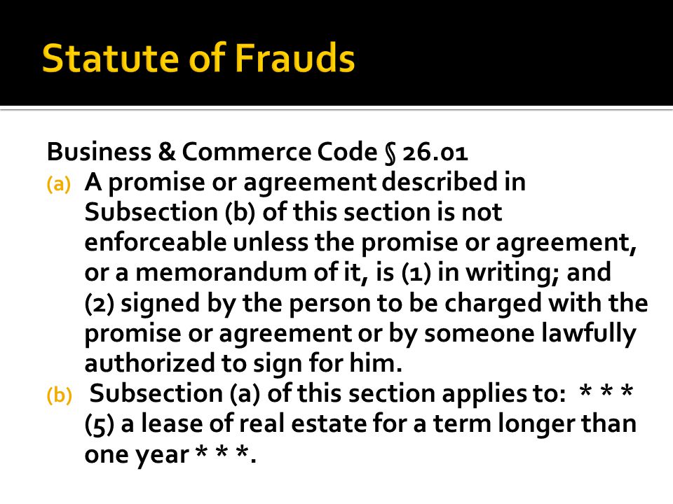 Business & Commerce Code § (a) A promise or agreement described in Subsection (b) of this section is not enforceable unless the promise or agreement, or a memorandum of it, is (1) in writing; and (2) signed by the person to be charged with the promise or agreement or by someone lawfully authorized to sign for him.