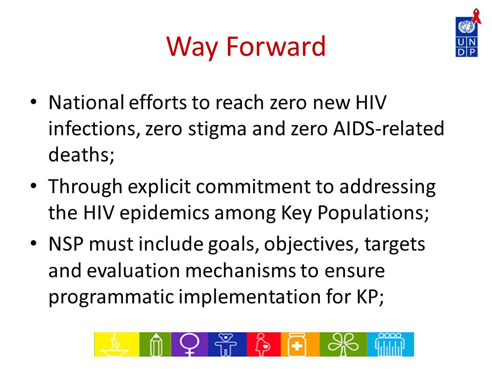 Way Forward National efforts to reach zero new HIV infections, zero stigma and zero AIDS-related deaths; Through explicit commitment to addressing the HIV epidemics among Key Populations; NSP must include goals, objectives, targets and evaluation mechanisms to ensure programmatic implementation for KP;