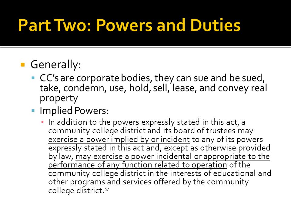 Generally:  CC’s are corporate bodies, they can sue and be sued, take, condemn, use, hold, sell, lease, and convey real property  Implied Powers: ▪ In addition to the powers expressly stated in this act, a community college district and its board of trustees may exercise a power implied by or incident to any of its powers expressly stated in this act and, except as otherwise provided by law, may exercise a power incidental or appropriate to the performance of any function related to operation of the community college district in the interests of educational and other programs and services offered by the community college district.*