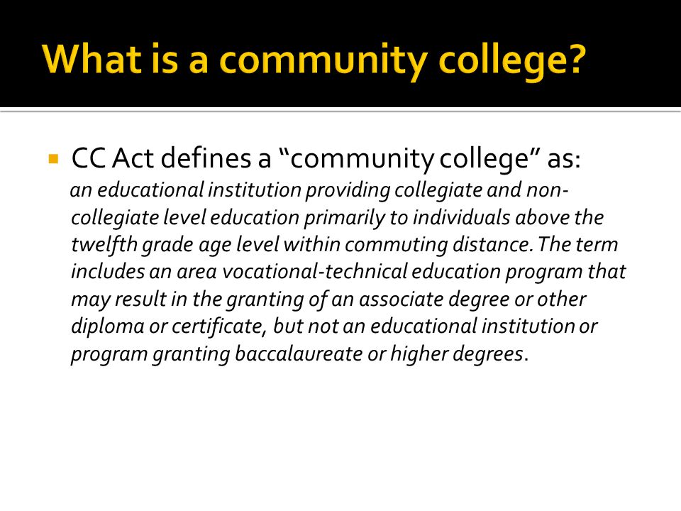  CC Act defines a community college as: an educational institution providing collegiate and non- collegiate level education primarily to individuals above the twelfth grade age level within commuting distance.