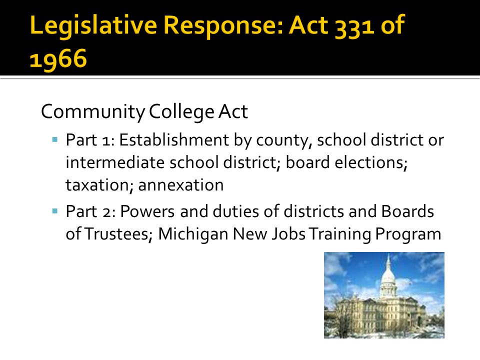Community College Act  Part 1: Establishment by county, school district or intermediate school district; board elections; taxation; annexation  Part 2: Powers and duties of districts and Boards of Trustees; Michigan New Jobs Training Program