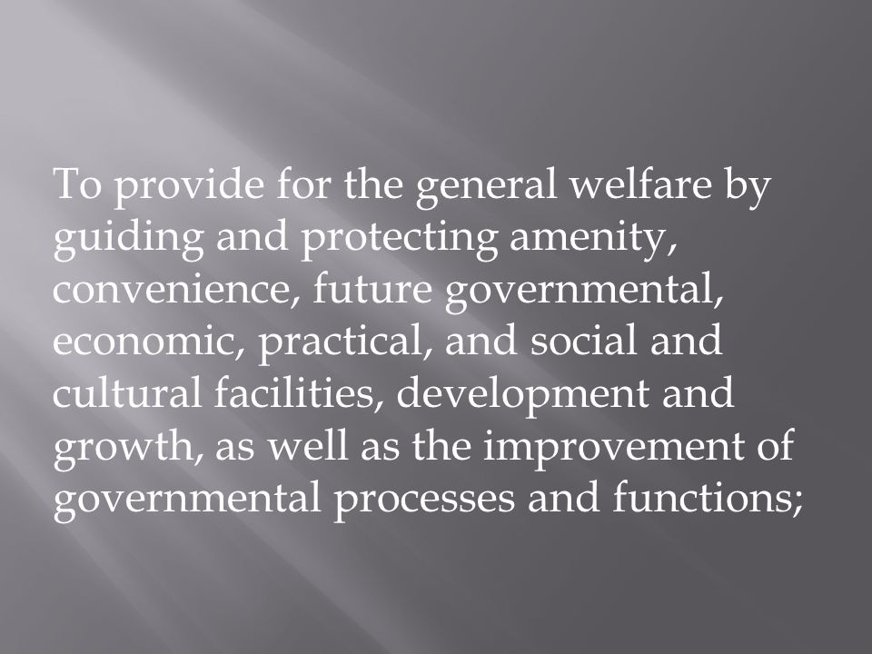 To provide for the general welfare by guiding and protecting amenity, convenience, future governmental, economic, practical, and social and cultural facilities, development and growth, as well as the improvement of governmental processes and functions;