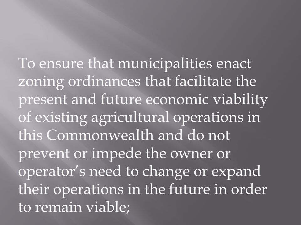 To ensure that municipalities enact zoning ordinances that facilitate the present and future economic viability of existing agricultural operations in this Commonwealth and do not prevent or impede the owner or operator’s need to change or expand their operations in the future in order to remain viable;
