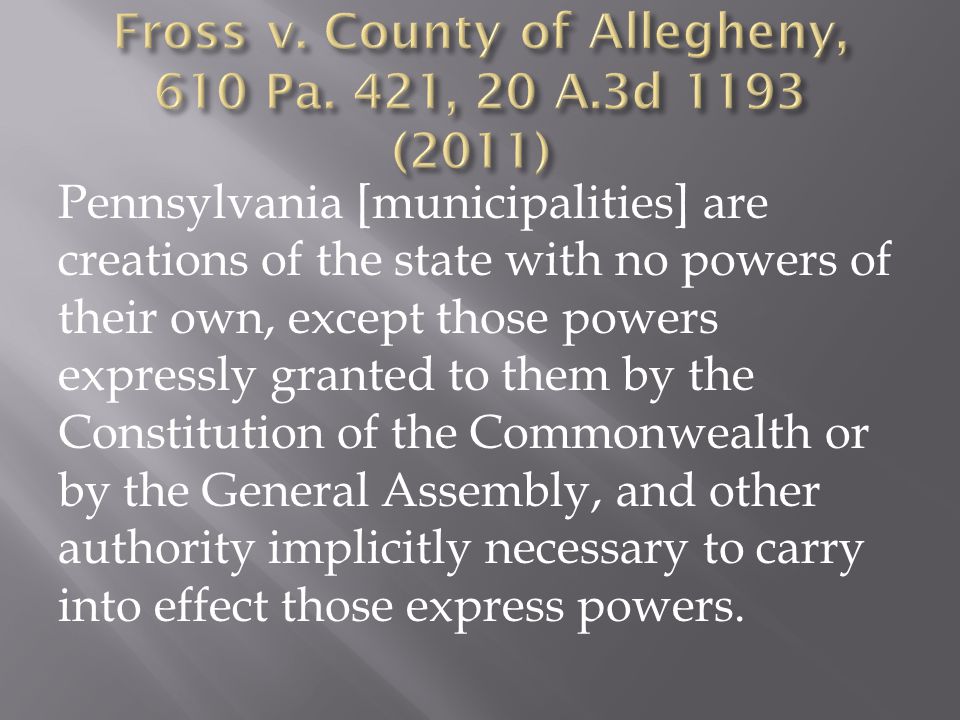 Pennsylvania [municipalities] are creations of the state with no powers of their own, except those powers expressly granted to them by the Constitution of the Commonwealth or by the General Assembly, and other authority implicitly necessary to carry into effect those express powers.