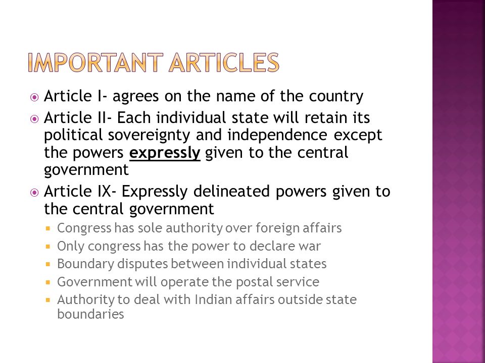  Article I- agrees on the name of the country  Article II- Each individual state will retain its political sovereignty and independence except the powers expressly given to the central government  Article IX- Expressly delineated powers given to the central government  Congress has sole authority over foreign affairs  Only congress has the power to declare war  Boundary disputes between individual states  Government will operate the postal service  Authority to deal with Indian affairs outside state boundaries