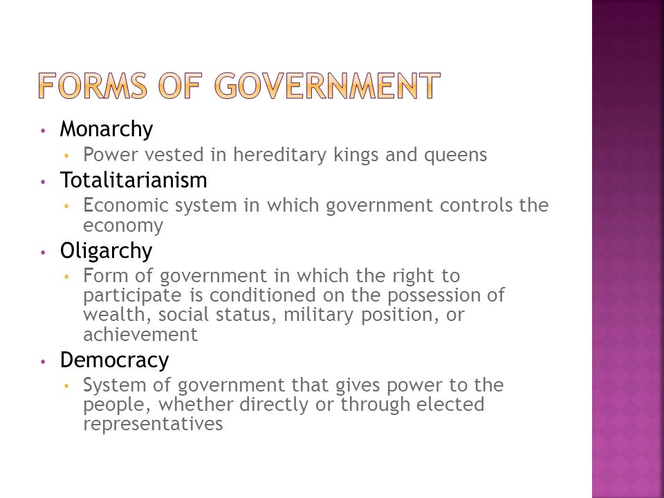 Monarchy Power vested in hereditary kings and queens Totalitarianism Economic system in which government controls the economy Oligarchy Form of government in which the right to participate is conditioned on the possession of wealth, social status, military position, or achievement Democracy System of government that gives power to the people, whether directly or through elected representatives