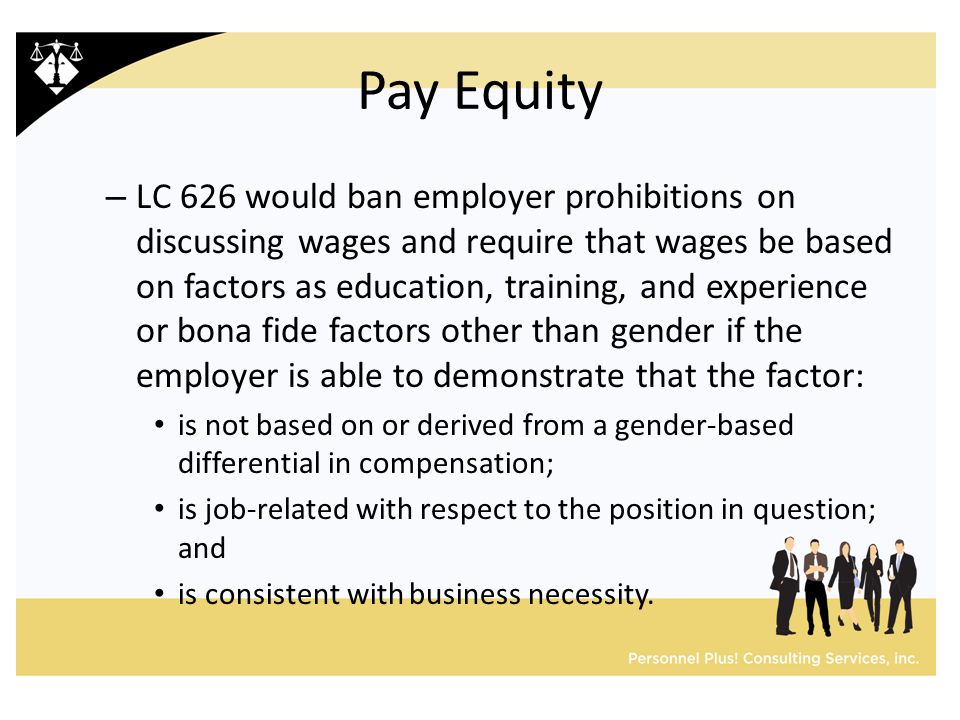 Pay Equity – LC 626 would ban employer prohibitions on discussing wages and require that wages be based on factors as education, training, and experience or bona fide factors other than gender if the employer is able to demonstrate that the factor: is not based on or derived from a gender-based differential in compensation; is job-related with respect to the position in question; and is consistent with business necessity.