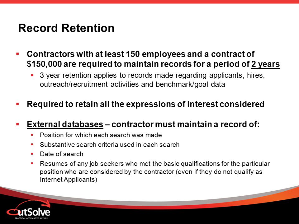 Record Retention  Contractors with at least 150 employees and a contract of $150,000 are required to maintain records for a period of 2 years  3 year retention applies to records made regarding applicants, hires, outreach/recruitment activities and benchmark/goal data  Required to retain all the expressions of interest considered  External databases – contractor must maintain a record of:  Position for which each search was made  Substantive search criteria used in each search  Date of search  Resumes of any job seekers who met the basic qualifications for the particular position who are considered by the contractor (even if they do not qualify as Internet Applicants)