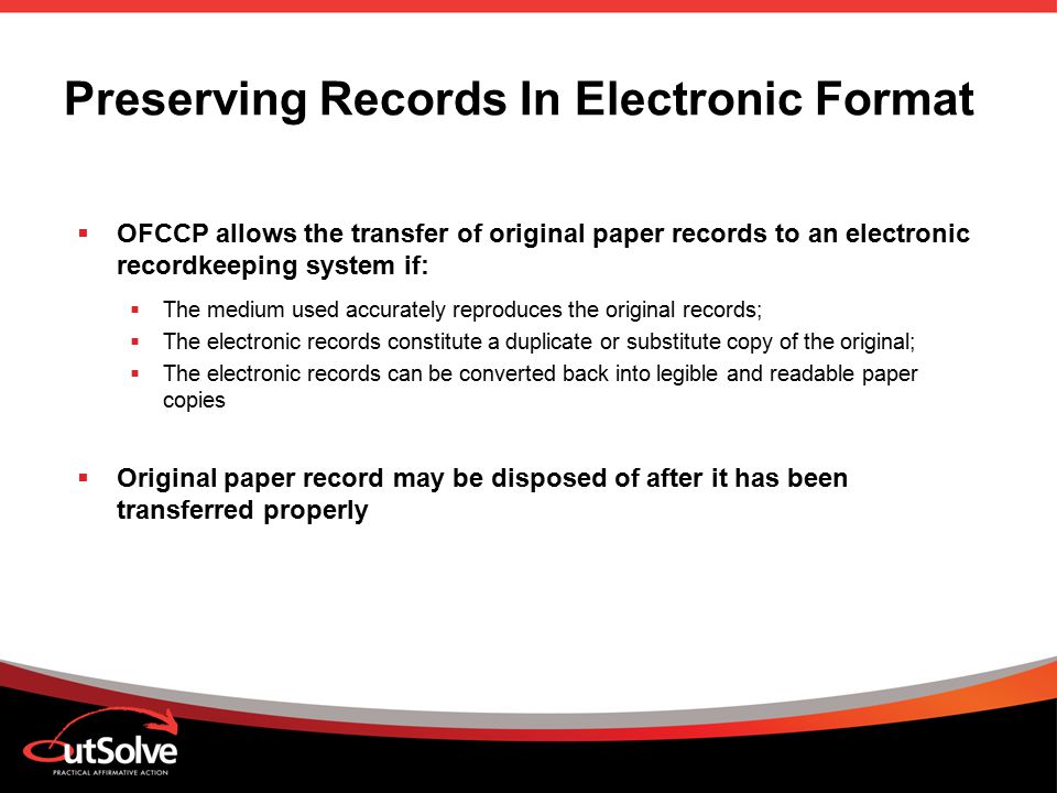 Preserving Records In Electronic Format  OFCCP allows the transfer of original paper records to an electronic recordkeeping system if:  The medium used accurately reproduces the original records;  The electronic records constitute a duplicate or substitute copy of the original;  The electronic records can be converted back into legible and readable paper copies  Original paper record may be disposed of after it has been transferred properly