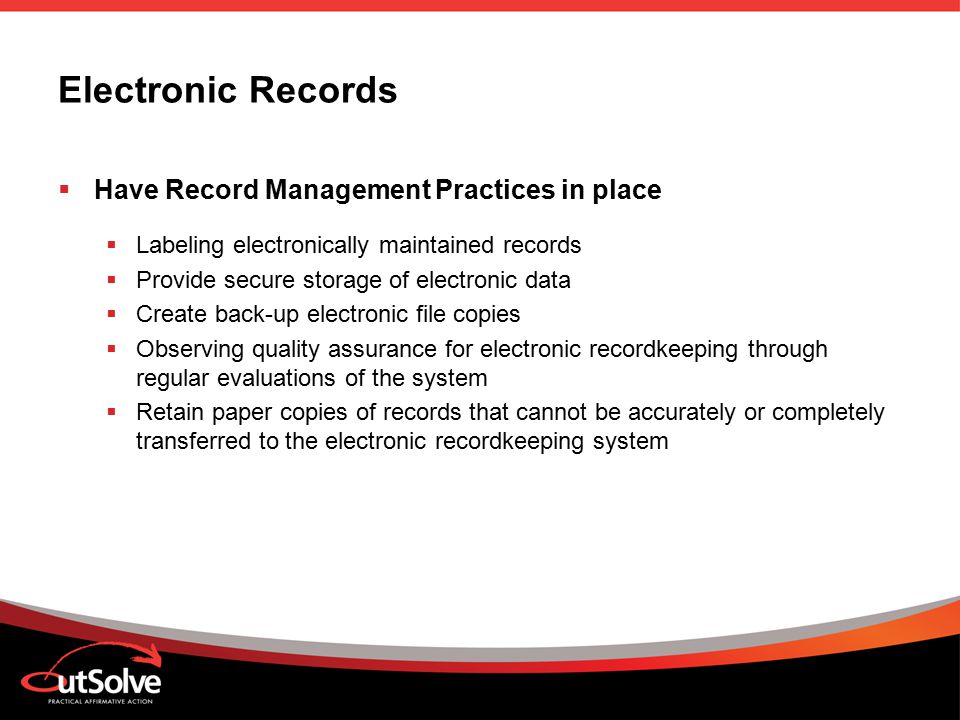 Electronic Records  Have Record Management Practices in place  Labeling electronically maintained records  Provide secure storage of electronic data  Create back-up electronic file copies  Observing quality assurance for electronic recordkeeping through regular evaluations of the system  Retain paper copies of records that cannot be accurately or completely transferred to the electronic recordkeeping system