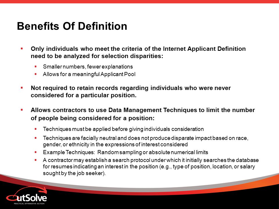Benefits Of Definition  Only individuals who meet the criteria of the Internet Applicant Definition need to be analyzed for selection disparities:  Smaller numbers, fewer explanations  Allows for a meaningful Applicant Pool  Not required to retain records regarding individuals who were never considered for a particular position.