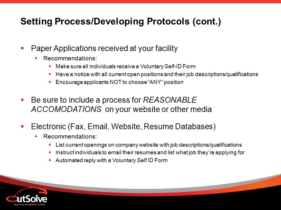 Setting Process/Developing Protocols (cont.)  Paper Applications received at your facility  Recommendations:  Make sure all individuals receive a Voluntary Self-ID Form  Have a notice with all current open positions and their job descriptions/qualifications  Encourage applicants NOT to choose ANY position  Be sure to include a process for REASONABLE ACCOMODATIONS on your website or other media  Electronic (Fax,  , Website, Resume Databases)  Recommendations:  List current openings on company website with job descriptions/qualifications  Instruct individuals to  their resumes and list what job they’re applying for  Automated reply with a Voluntary Self ID Form