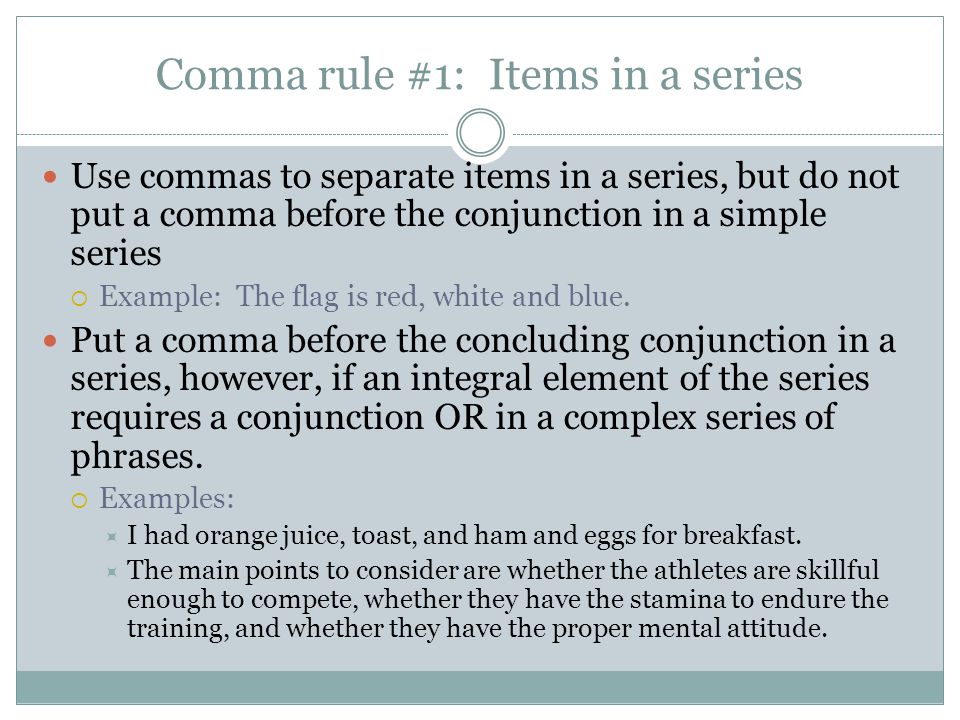 Comma rule #1: Items in a series Use commas to separate items in a series, but do not put a comma before the conjunction in a simple series  Example: The flag is red, white and blue.
