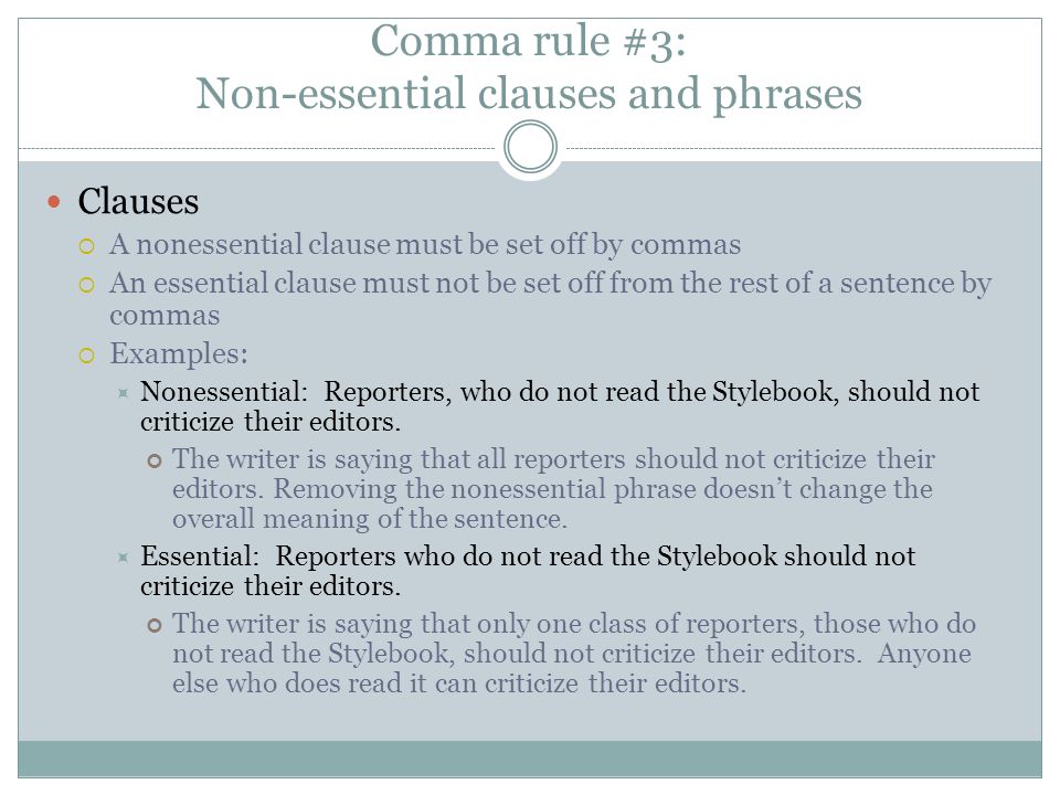 Comma rule #3: Non-essential clauses and phrases Clauses  A nonessential clause must be set off by commas  An essential clause must not be set off from the rest of a sentence by commas  Examples:  Nonessential: Reporters, who do not read the Stylebook, should not criticize their editors.