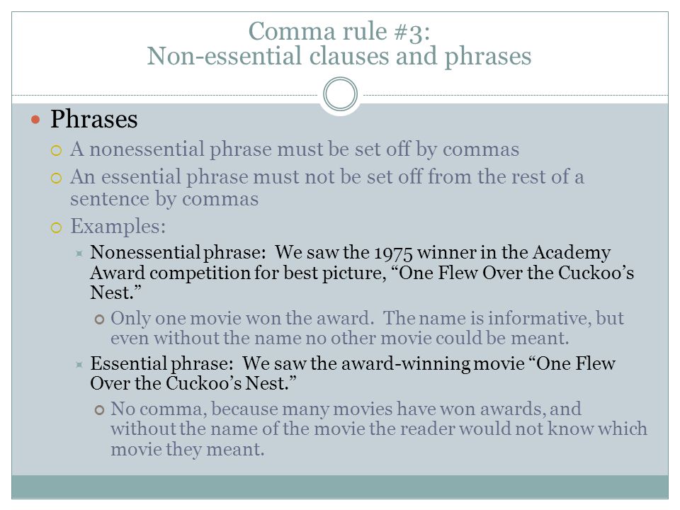 Phrases  A nonessential phrase must be set off by commas  An essential phrase must not be set off from the rest of a sentence by commas  Examples:  Nonessential phrase: We saw the 1975 winner in the Academy Award competition for best picture, One Flew Over the Cuckoo’s Nest. Only one movie won the award.