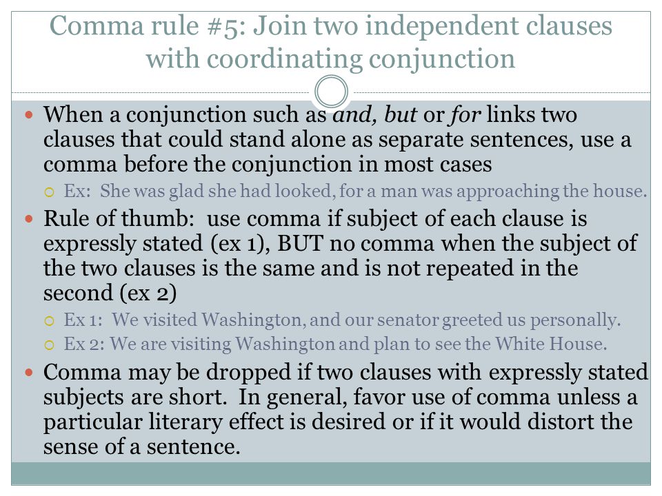 Comma rule #5: Join two independent clauses with coordinating conjunction When a conjunction such as and, but or for links two clauses that could stand alone as separate sentences, use a comma before the conjunction in most cases  Ex: She was glad she had looked, for a man was approaching the house.