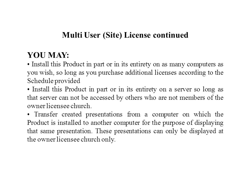 Multi User (Site) License continued YOU MAY: Install this Product in part or in its entirety on as many computers as you wish, so long as you purchase additional licenses according to the Schedule provided Install this Product in part or in its entirety on a server so long as that server can not be accessed by others who are not members of the owner licensee church.