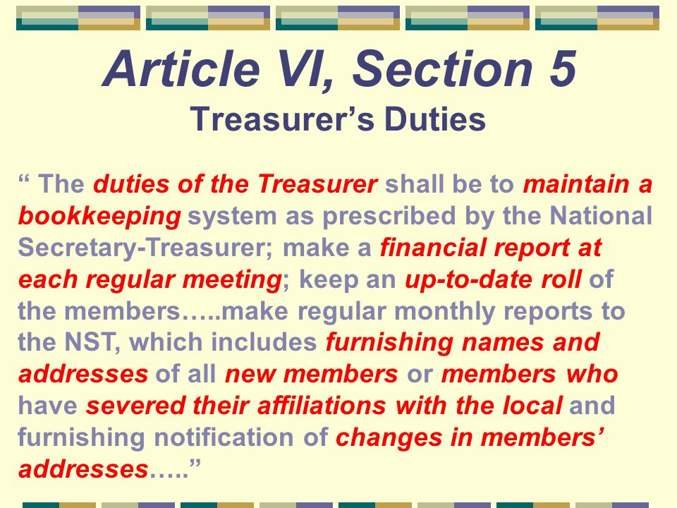 Article VI, Section 5 Treasurer’s Duties The duties of the Treasurer shall be to maintain a bookkeeping system as prescribed by the National Secretary-Treasurer; make a financial report at each regular meeting; keep an up-to-date roll of the members…..make regular monthly reports to the NST, which includes furnishing names and addresses of all new members or members who have severed their affiliations with the local and furnishing notification of changes in members’ addresses…..