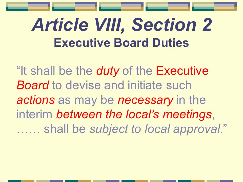 Article VIII, Section 2 Executive Board Duties It shall be the duty of the Executive Board to devise and initiate such actions as may be necessary in the interim between the local’s meetings, …… shall be subject to local approval.