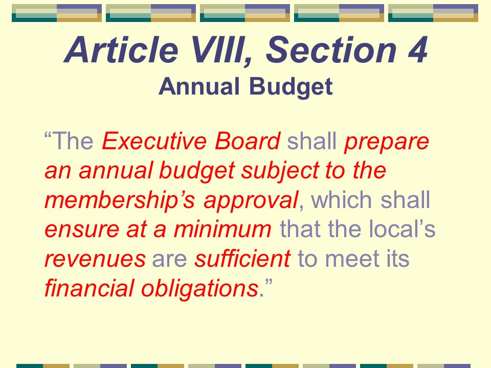 Article VIII, Section 4 Annual Budget The Executive Board shall prepare an annual budget subject to the membership’s approval, which shall ensure at a minimum that the local’s revenues are sufficient to meet its financial obligations.