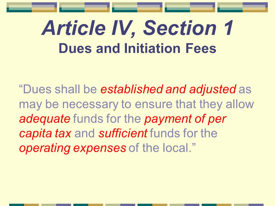 Article IV, Section 1 Dues and Initiation Fees Dues shall be established and adjusted as may be necessary to ensure that they allow adequate funds for the payment of per capita tax and sufficient funds for the operating expenses of the local.