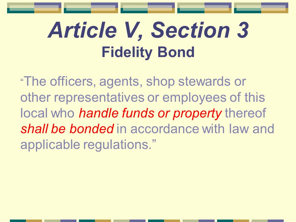 Article V, Section 3 Fidelity Bond The officers, agents, shop stewards or other representatives or employees of this local who handle funds or property thereof shall be bonded in accordance with law and applicable regulations.