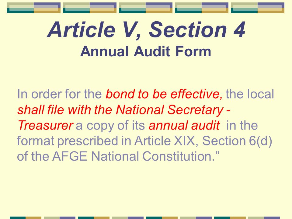 Article V, Section 4 Annual Audit Form In order for the bond to be effective, the local shall file with the National Secretary - Treasurer a copy of its annual audit in the format prescribed in Article XIX, Section 6(d) of the AFGE National Constitution.