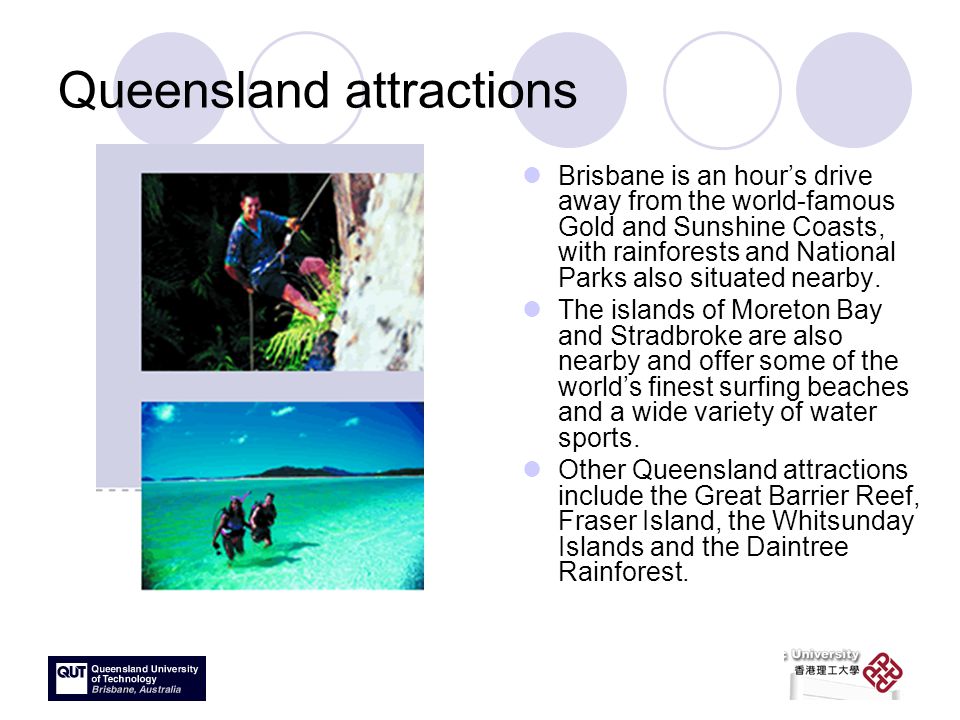 Queensland attractions Brisbane is an hour’s drive away from the world-famous Gold and Sunshine Coasts, with rainforests and National Parks also situated nearby.