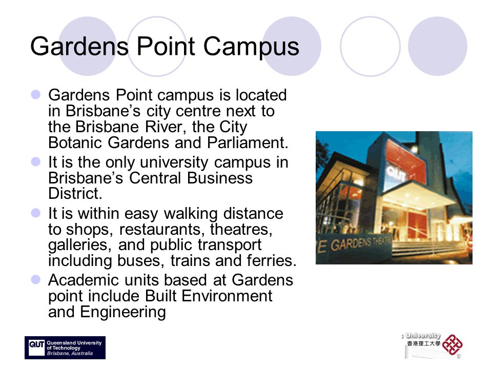 Gardens Point Campus Gardens Point campus is located in Brisbane’s city centre next to the Brisbane River, the City Botanic Gardens and Parliament.