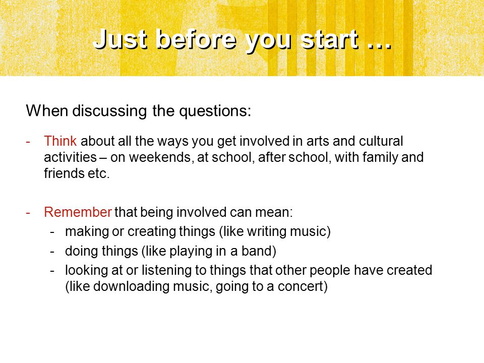 Just before you start … When discussing the questions: -Think about all the ways you get involved in arts and cultural activities – on weekends, at school, after school, with family and friends etc.